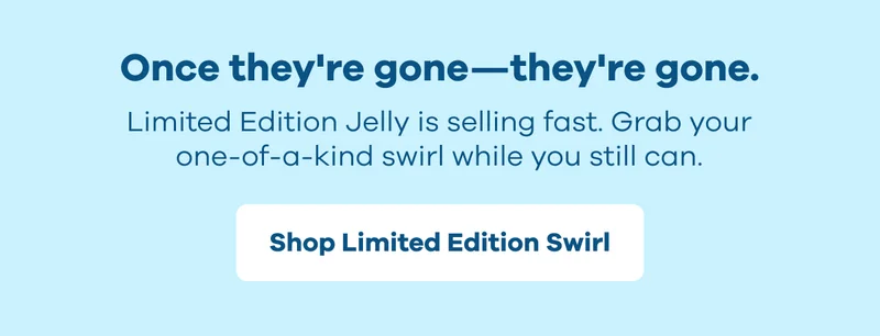 Once they're gone--they're gone. Limited Edition Jelly is selling fast.  Grab your one-of-a-kind swirl while you still can. | Shop Limited Edition Swirl