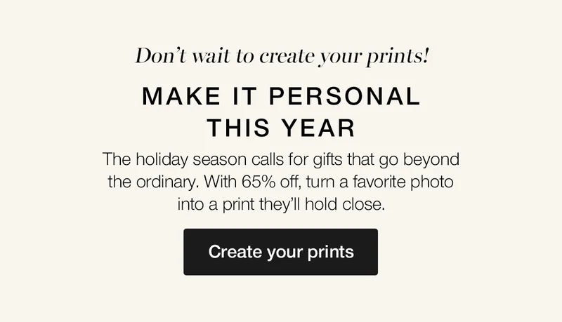 Don't wait to create your prints! Make it personal this year. The holiday season calls for gifts that go beyond the ordinary. With 65% off, turn a favorite photos into a print they'll hold close.