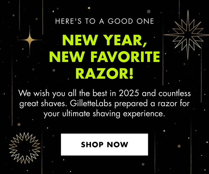 HERE'S TO A GOOD ONE. NEW YEAR, NEW FAVORITE RAZOR! We wish you all the best in 2025 and countless great shaves. GilletteLabs prepared a razor for your ultimate shaving experience. SHOP NOW