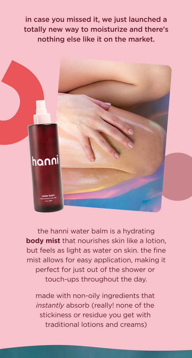in case you missed it, we just launched a totally new way to moisturize and there's nothing else like it on the market.  the hanni water balm is a hydrating body mist that nourishes skin, but feels like water. the fine mist allows for easy and instant application making it perfect for moisture touch-ups throughout the day.  made with non-oily ingredients that instantly absorb (really! none of the white cast you get with other lotions and creams)