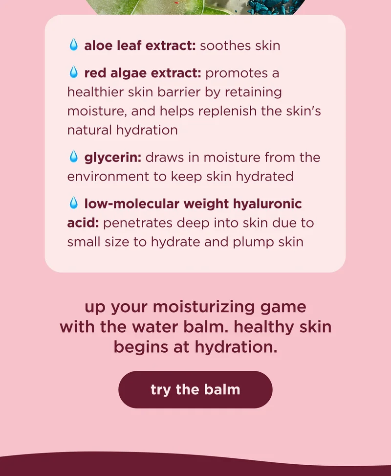 aloe leaf extract: soothes skin                                 red algae extract: promotes a healthier skin barrier by retaining moisture, and helps replenish the skin's natural hydration glycerin: draws in moisture from the environment to keep skin hydrated low-molecular weight hyaluronic acid: penetrates deep into skin due to small size to hydrate and plump skin  up your moisturizing game with the water balm. healthy skin begins at hydration.