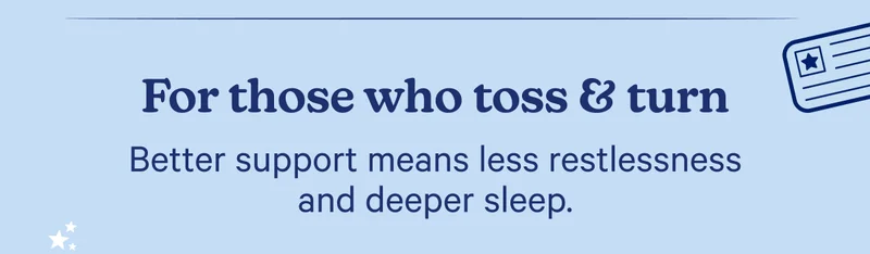 For those who toss & turn; Better support means less restlessness and deeper sleep.