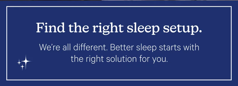 Find the right sleep setup. We're all different. Better sleep starts with the right solution for you.