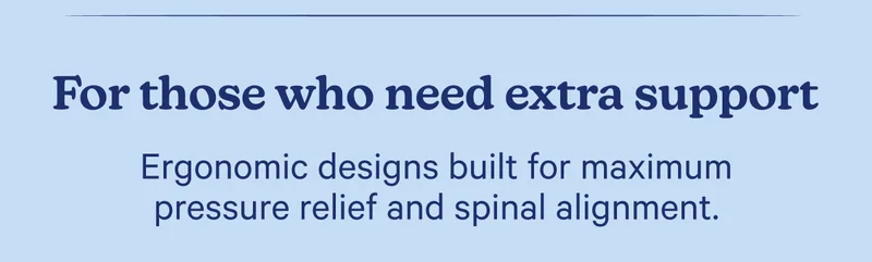 For those who need extra support; Ergonomic designs built for maximum pressure relief and spinal alignment.