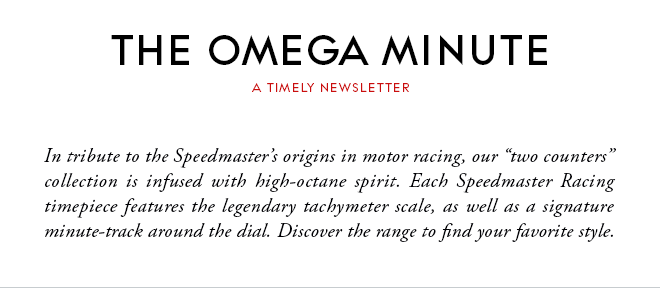 THE OMEGA MINUTE - A TIMELY NEWSLETTER - In tribute to the Speedmaster’s origins in motor racing, our “two counters” collection is infused with high-octane spirit. Each Speedmaster Racing timepiece features the legendary tachymeter scale, as well as a signature minute-track around the dial. Discover the range to find your favorite style.