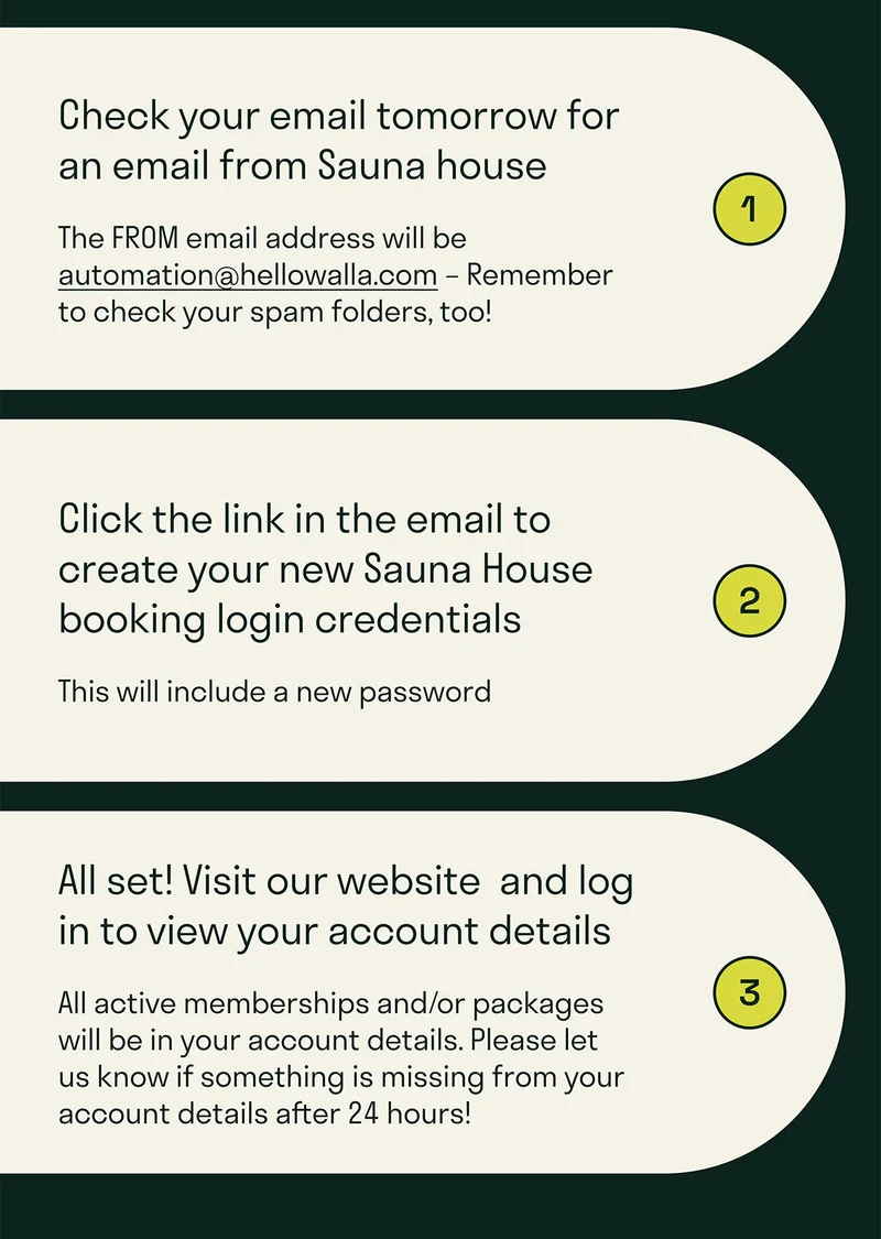Check your email tomorrow for an email from Sauna House. The From address is automation@hellowalla.com. Set-up a new password. Activate your account.