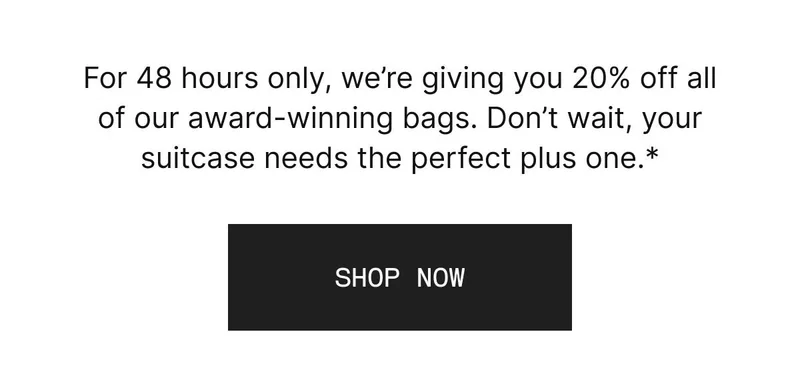 For 48 hours only, we’re giving you 20% off all of our award-winning bags. Don’t wait, your suitcase needs the perfect plus one.*