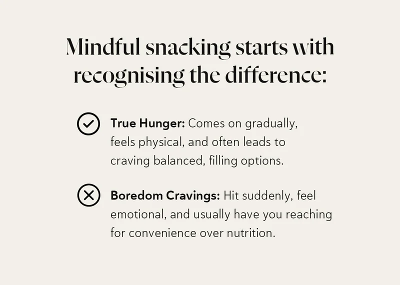 Mindful snacking starts with recognising the difference: True Hunger: Comes on gradually, feels physical, and often leads to craving balanced, filling options. Boredom Cravings: Hit suddenly, feel emotional, and usually have you reaching for convenience over nutrition.