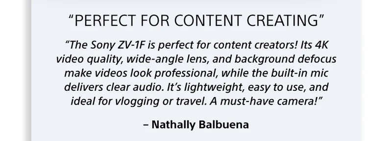 “The Sony ZV-1F is perfect for content creators! Its 4K video quality, wide-angle lens, and background defocus make videos look professional, while the built-in mic delivers clear audio. It’s lightweight, easy to use, and ideal for vlogging or travel. A must-have camera!” – Nathally Balbuena