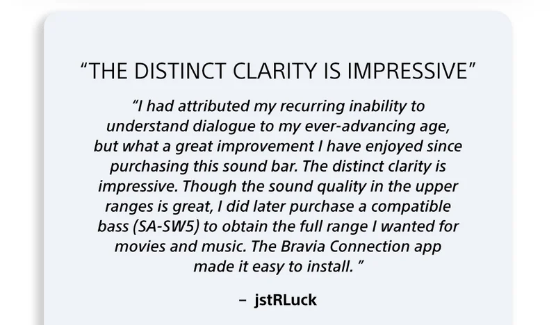 “I had attributed my recurring inability to understand dialogue to my ever-advancing age, but what a great improvement I have enjoyed since purchasing this sound bar. The distinct clarity is impressive. Though the sound quality in the upper ranges is great, I did later purchase a compatible bass (SA-SW5) to obtain the full range I wanted for movies and music. The Bravia Connection app made it easy to install. ” –  jstRLuck