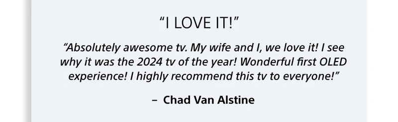 “Absolutely awesome tv. My wife and I, we love it! I see why it was the 2024 tv of the year! Wonderful first OLED experience! I highly recommend this tv to everyone!” –  Chad Van Alstine