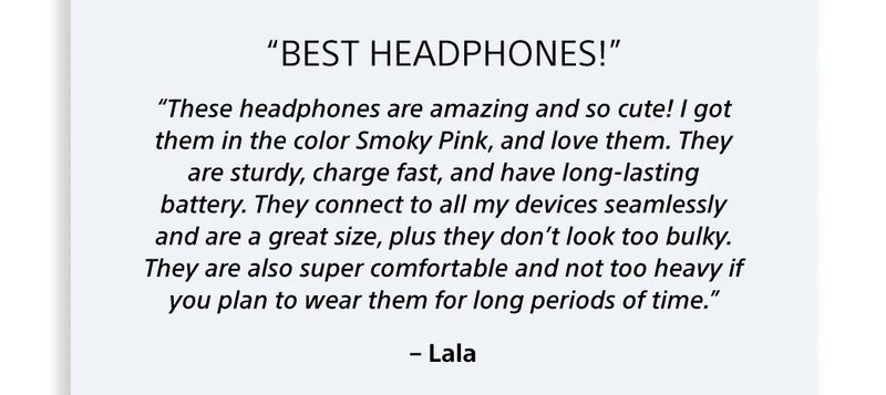 “These headphones are amazing and so cute! I got them in the color Smoky Pink, and love them. They are sturdy, charge fast, and have long-lasting battery. They connect to all my devices seamlessly and are a great size, plus they don’t look too bulky. They are also super comfortable and not too heavy if you plan to wear them for long periods of time.” – Lala