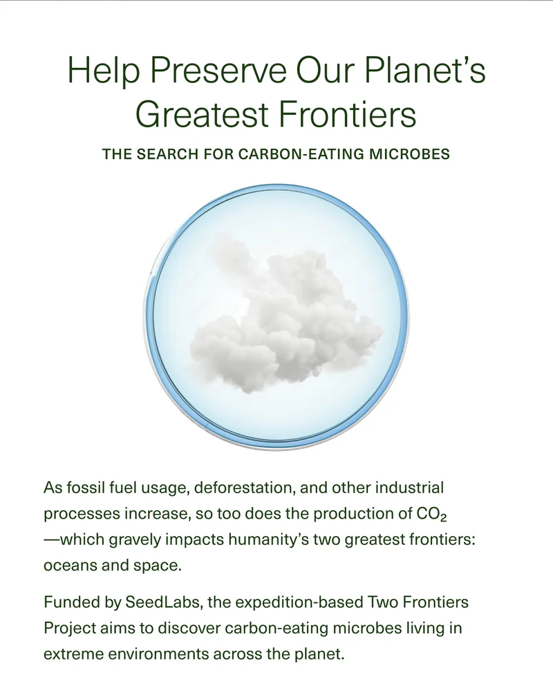 Help Preserve Our Planet’s Greatest Frontiers The Search for Carbon-Eating Microbes As fossil fuel usage, deforestation, and other industrial processes increase, so too does the production of CO2—which gravely impacts humanity’s two greatest frontiers: oceans and space. Funded by SeedLabs, the expedition-based Two Frontiers Project aims to discover carbon-eating microbes living in extreme environments across the planet.