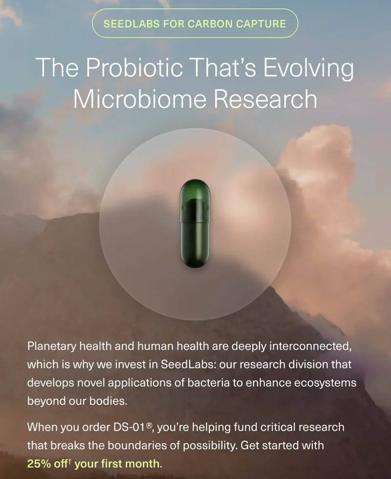 SEEDLABS FOR CARBON CAPTURE THE PROBIOTIC THAT’S EVOLVING MICROBIOME RESEARCH Planetary health and human health are deeply interconnected, which is why we invest in SeedLabs: our research division that develops novel applications of bacteria to enhance ecosystems beyond our bodies. When you order DS-01®, you’re helping fund critical research that breaks the boundaries of possibility. Get started with 25% off your first order.