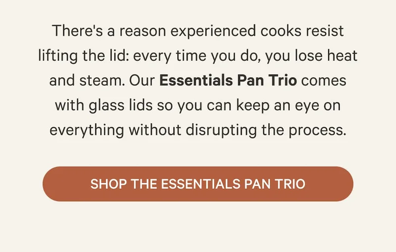 There's a reason experienced cooks resist lifting the lid: every time you do, you lose heat and steam. Our Essentials Pan Trio comes with glass lids so you can keep an eye on everything without disrupting the process. | Shop the Essentials Pan Trio
