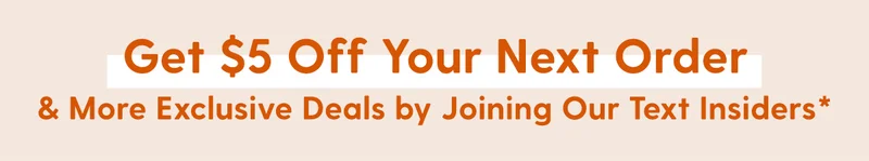 Get $5 Off Your Next Order & More Exclusive Deals by Joining Our Text Insiders*