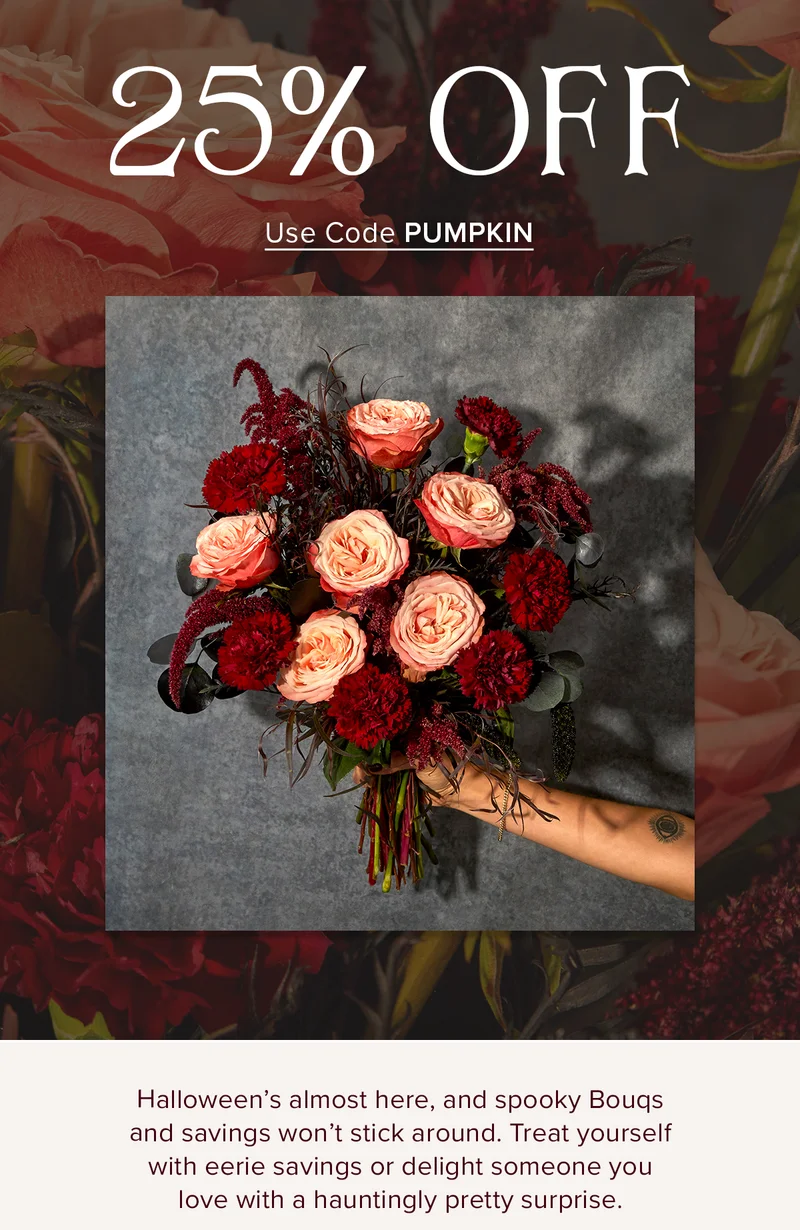 Halloween's almost here, and spooky Bouqs and savings won't stick around. Treat yourself with eerie savings or delight someone you love with a hauntingly pretty surprise.