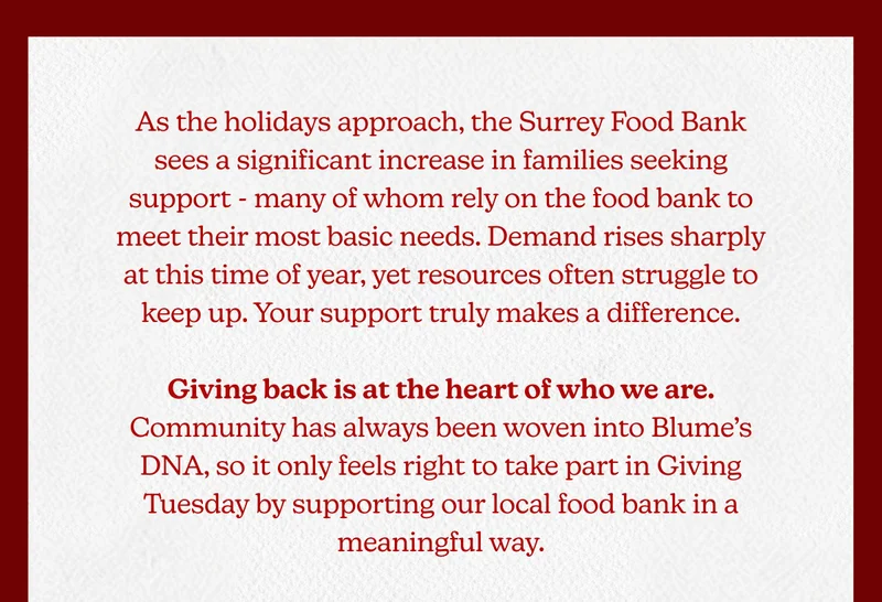 As the holidays approach, the Surrey Food Bank sees a significant increase in families seeking support - many of whom rely on the food bank to meet their most basic needs. Demand rises sharply at this time of year, yet resources often struggle to keep up. Your support truly makes a difference.  Giving back is at the heart of who we are. Community has always been woven into Blume’s DNA, so it only feels right to take part in Giving Tuesday by supporting our local food bank in a meaningful way.
