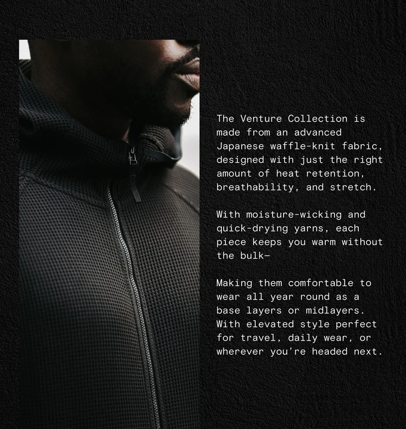 The Venture Collection is made from an advanced Japanese waffle-knit fabric, designed with just the right amount of heat retention, breathability, and stretch.  With moisture-wicking and quick-drying yarns, each piece keeps you warm without the bulk— Making them comfortable to wear all year round as a base layers or midlayers. With elevated style perfect for travel, daily wear, or wherever you’re headed next.