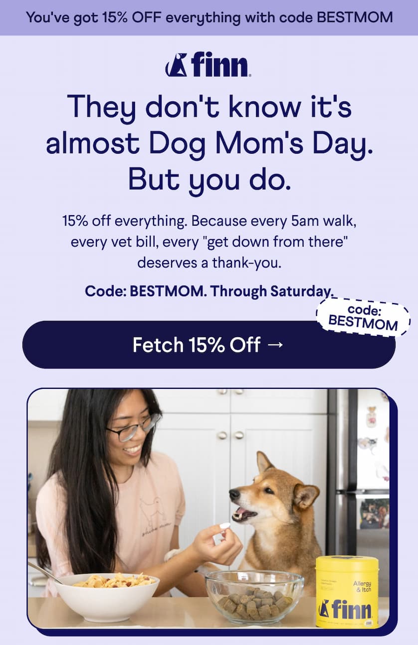 Finn Logo. Text: You've got 15% OFF everything with code BESTMOM They don't know it's almost Dog Mom's Day. But you do. 15% off everything. Because every 5am walk, every vet bill, every "get down from there" deserves a thank-you.  Code: BESTMOM. Through Saturday. code: BESTMOM CTA: Fetch 15% Off →
