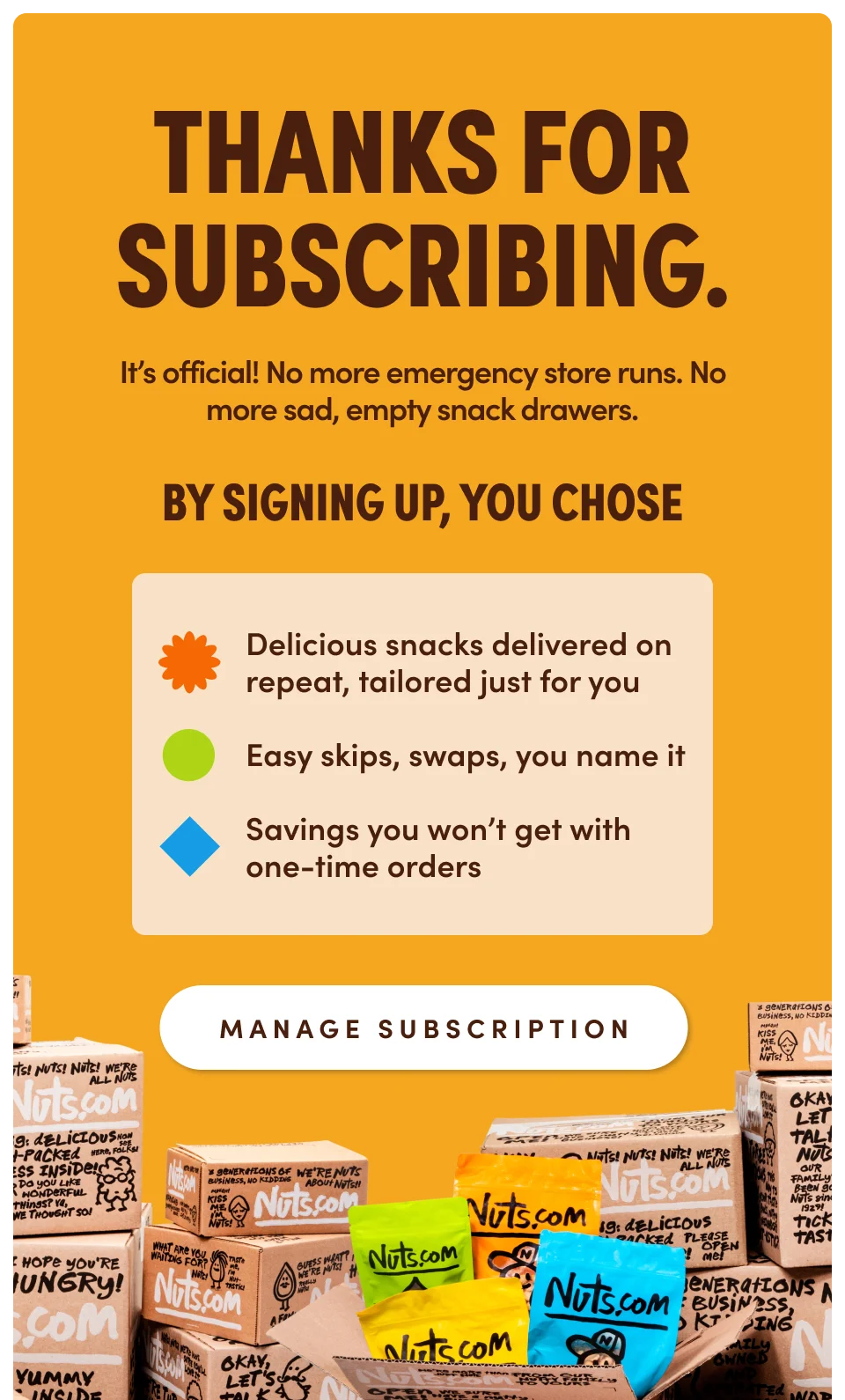 Thanks for subscribing. It’s official! No more emergency store runs. No more sad, empty snack drawers. By signing up, you chose: ✔️ Delicious snacks delivered on repeat, tailored just for you ✔️ Easy skips, swaps, you name it ✔️ Savings you won’t get with one-time orders We’ll always send you an email three days before shipping your order, allowing you to make any last-minute changes. Manage Subscription