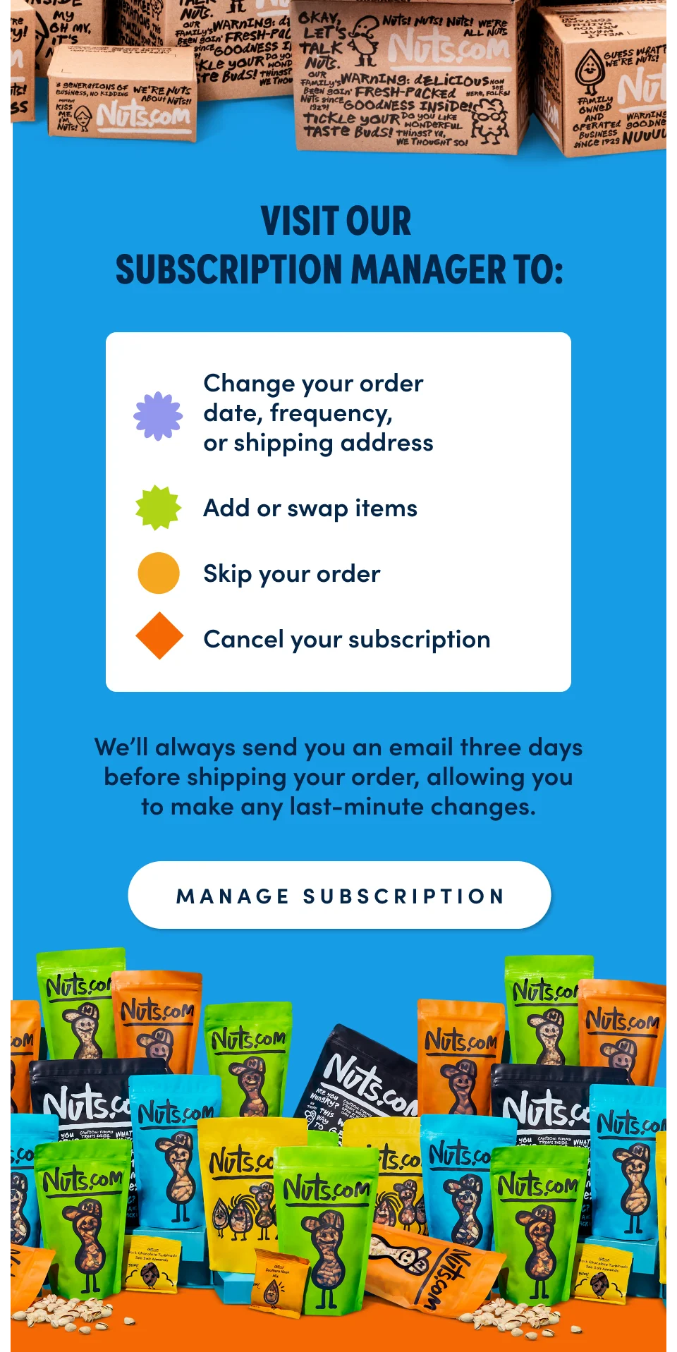 Visit our Subscription Manager to: Change your order date, frequency, or shipping address Add or swap items Skip your order Cancel your subscription; Manage Subscription