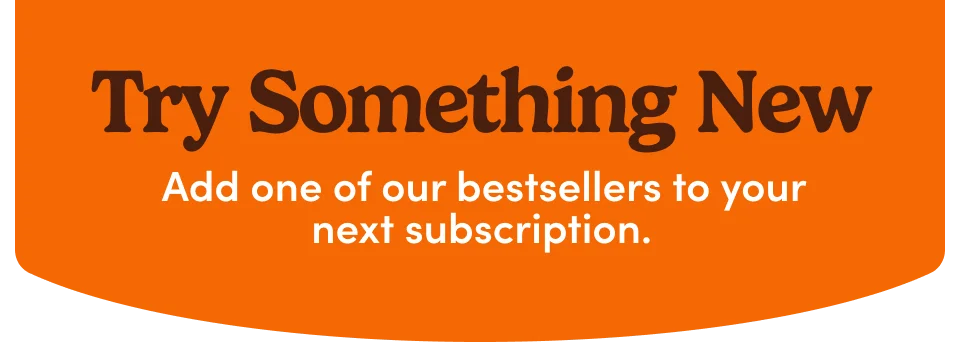 Try Something New; Add one of our bestsellers to your next subscription.