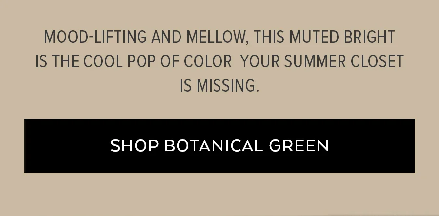 MOOD-LIFTING AND MELLOW, THIS MUTED BRIGHT IS THE COOL POP OF COLOR YOUR SUMMER CLOSET IS MISSING. SHOP. BOTANICAL GREEN.
