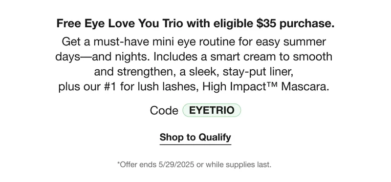 Free Eye Love You Trio with eligible $35 purchase. | Get a must-have mini eye routine for easy summer  days––and nights. Includes a smart cream to smooth  and strengthen, a sleek, stay-put liner,  plus our #1 for lush lashes, High Impact™ Mascara. | Code EYETRIO | Shop to Qualify | *Offer ends 5/29/2025 or while supplies last.