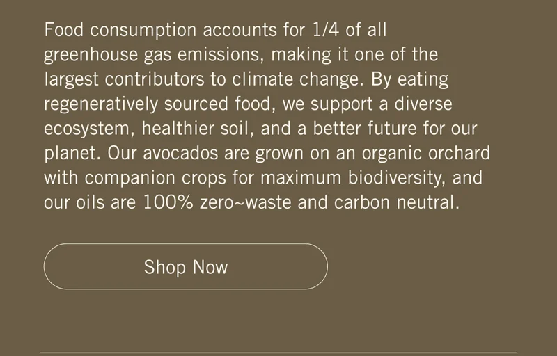 Food consumption accounts for 1/4 of all greenhouse gas emissions, making it one of the largest contributors to climate change. By eating regeneratively sourced food, we support a diverse ecosystem, healthier soil, and a better future for our planet. Our avocados are grown on an organic orchard with companion crops for maximum biodiversity, and our oils are 100% zero~waste and carbon neutral. Shop Now.