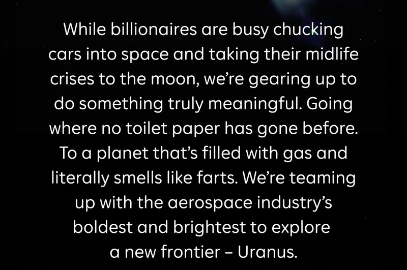 While billionaires are busy chucking cars into space and taking their midlife crises to the moon, we're gearing up to do something truly meaningful. Going where no toilet paper has gone before. To a planet that's filled with gas and literally smells like farts. We're teaming up with the aerospace industry's boldest and brightest to explore a new frontier — Uranus.