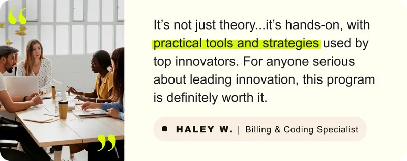 “It’s not just theory but it’s hands-on, with practical tools and strategies used by top innovators. For anyone serious about leading innovation, this program is definitely worth it.” – Haley W. Billing & Coding Specialist