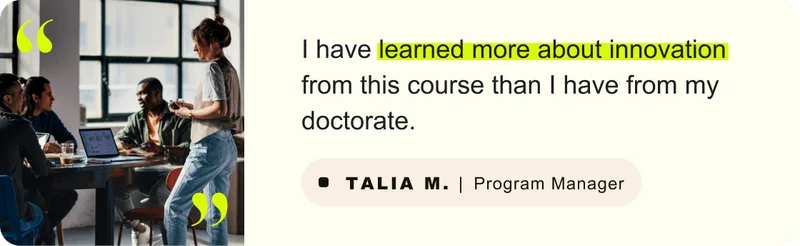 “I have learned more about innovation from this course than I have from my doctorate.” – Talia M. Program Manager