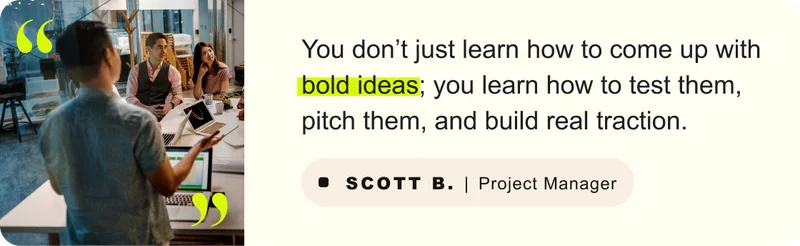 “You don’t just learn how to come up with bold ideas; you learn how to test them, pitch them, and build real traction.” – Scott B. Project Manager