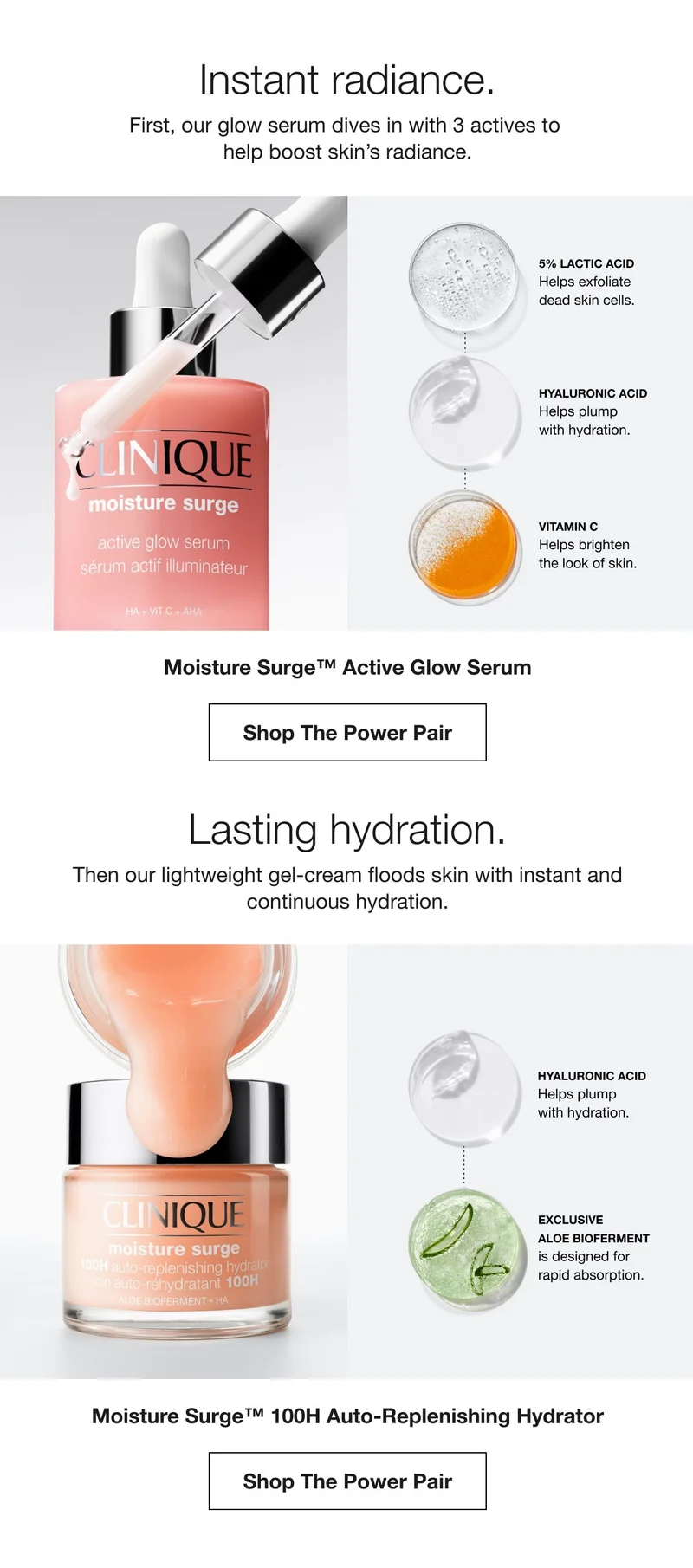 Instant radiance. | First, our glow serum dives in with 3 actives to help boost skin's radiance. | 5% LACTIC ACID | Helps exfollate dead skin cells. | HYALURONIC ACID | Helps plump with hydration. | VITAMIN C | Helps brighten the look of skin. | Moisture Surge™ Active Glow Serum | Shop The Power Pair | Lasting hydration. | Then our lightweight gel-cream floods skin with instant and continuous hydration. | | HYALURONIC ACID | Helps plump with hydration. | EXCLUSIVE ALOE BIOFERMENT | is designed for rapid absorption. | Moisture Surge™ 100H Auto-Replenishing Hydrator | Shop The Power Pair