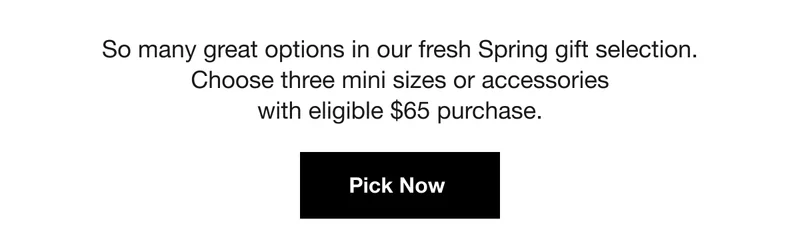 So many great options in our fresh Spring gift selection. Choose three mini sizes or accessories with eligible $65 purchase. | Pick Now