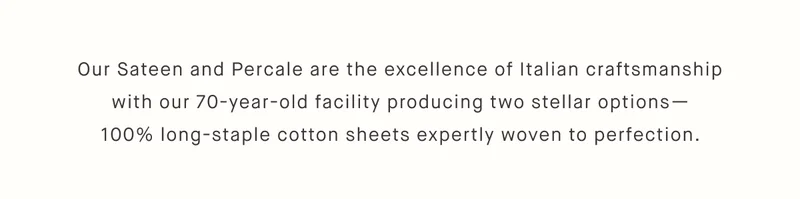 Our Sateen and Percale are the excellence of Italian craftsmanship with our 70-year-old facility producing two stellar options— 100% long-staple cotton sheets expertly woven to perfection.