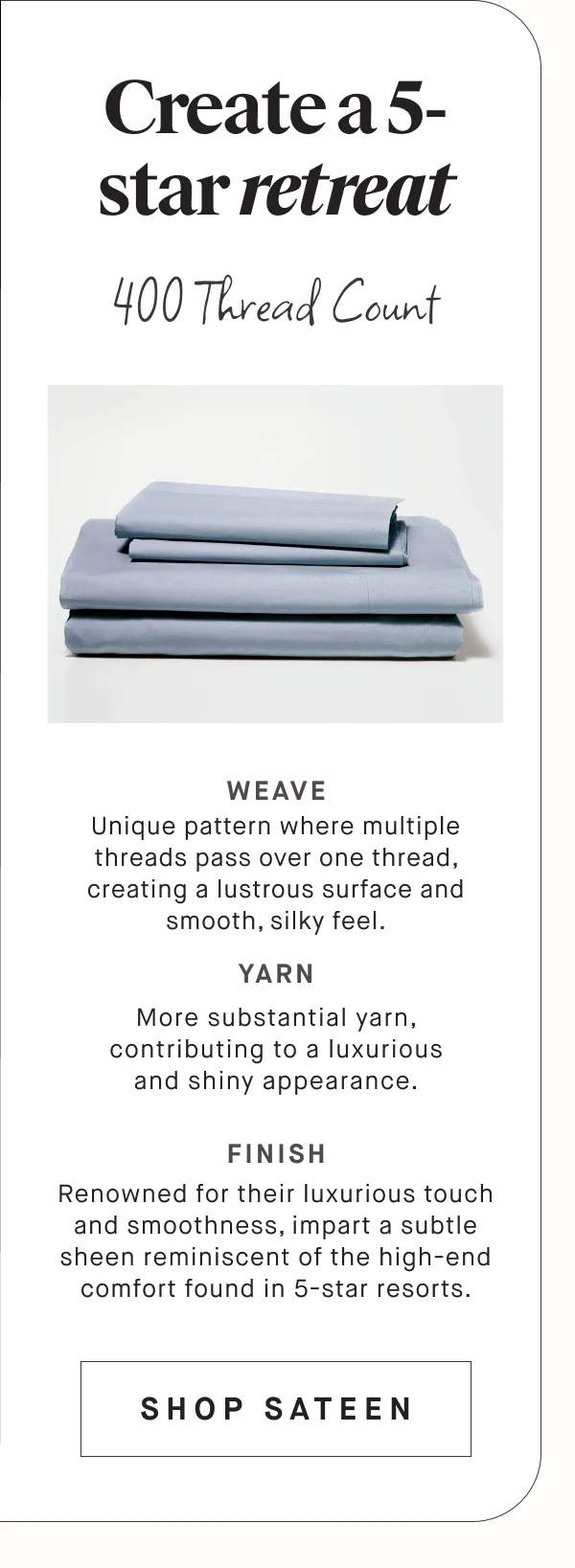 Create a 5-star retreat 400 Thread Count  Unique pattern where multiple threads pass over one thread, creating a lustrous surface and smooth, silky feel. WEAVE YARN More substantial yarn, contributing to a luxurious and shiny appearance. FINISH Renowned for their luxurious touch and smoothness, impart a subtle sheen reminiscent of the high-end comfort found in 5-star resorts. SHOP SATEEN