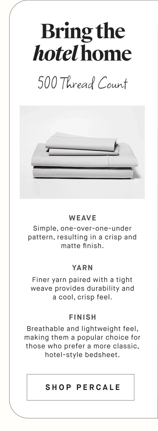 Bring the hotel home 500 Thread Count  WEAVE Simple, one-over-one-under pattern, resulting in a crisp and matte finish. YARN Finer yarn paired with a tight weave provides durability and a cool, crisp feel. FINISH Breathable and lightweight feel, making them a popular choice for those who prefer a more classic, hotel-style bedsheet. SHOP PERCALE