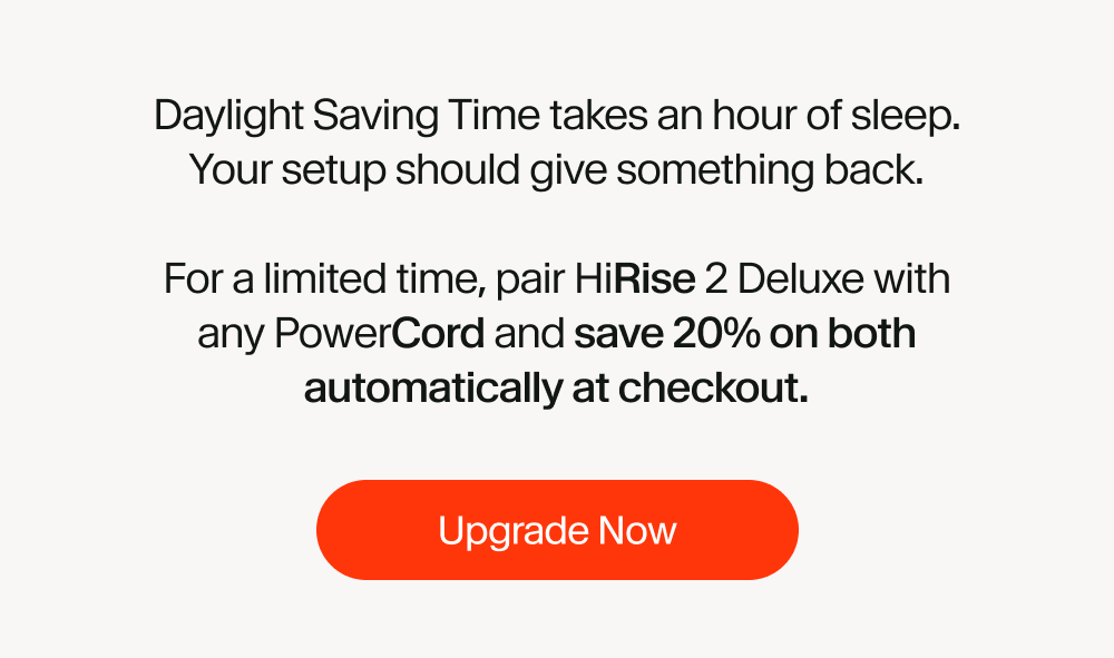 Daylight Saving Time takes an hour of sleep. Your setup should give something back.  For a limited time, pair HiRise 2 Deluxe with any PowerCord and save 20% on both automatically at checkout.