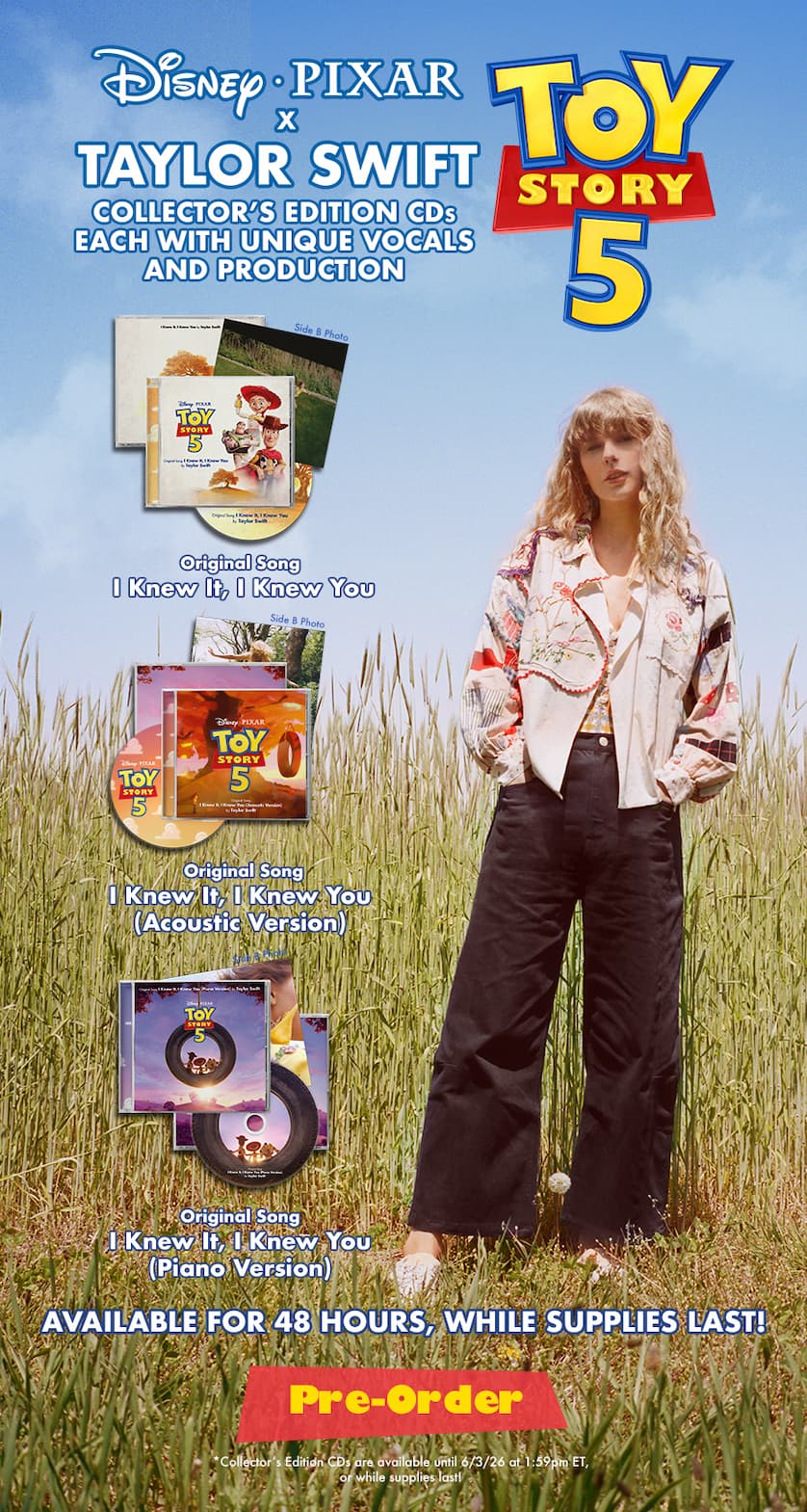 Disney and Pixar Toy Story 5 x Taylor Swift Collector's Edition CDs each with unique vocals and production. Original Song "I Knew It, I Knew You. Original Song "I Knew It, I Knew You (Acoustic Version)." Original Song "I Knew It, I Knew You (Acoustic Version)." Original Song "I Knew It, I Knew You (Piano Version)." Available for 48 hours, while supplies last! Pre-order. *Collector's Edition CDs are available until 6/3/26 at 1:59pm ET, or while supplies last.