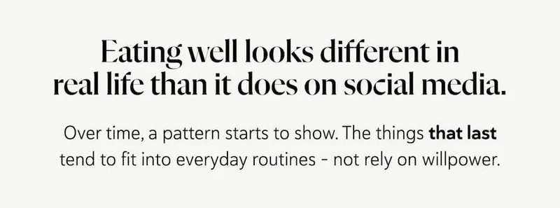 Eating well looks different in real life than it does on social media.  Over time, a pattern starts to show. The things that last tend to fit into everyday routines - not rely on willpower.