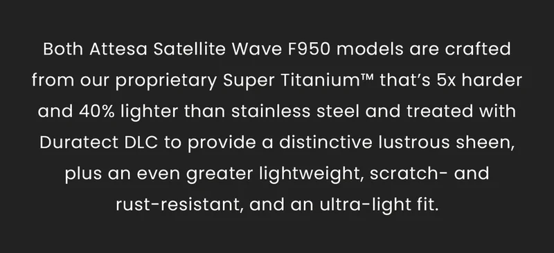 Both Attesa Satellite Wave F950 models are crafted from our proprietary Super Titanium™ that’s 5x harder and 40% lighter than stainless steel and treated with Duratect DLC to provide a distinctive lustrous sheen, plus an even greater lightweight, scratch- and rust-resistant, and an ultra-light fit.