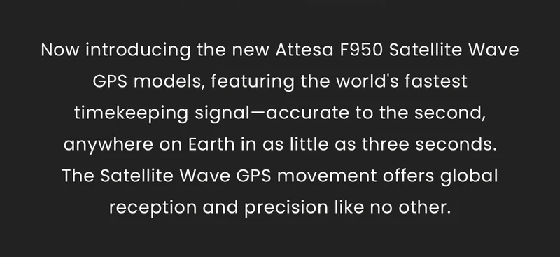 Now introducing the new Attesa F950 Satellite Wave GPS models, featuring the world's fastest timekeeping signal—accurate to the second, anywhere on Earth in as little as three seconds. The Satellite Wave GPS movement offers global reception and precision like no other.