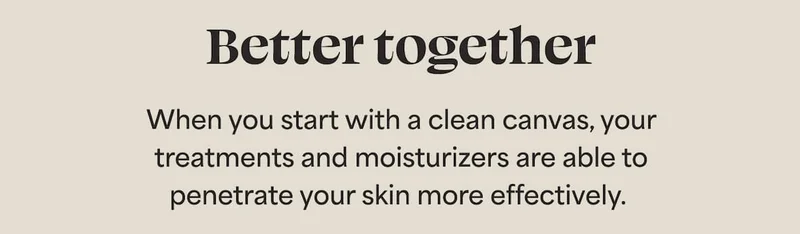 Better together When you start with a clean canvas, your treatments and moisturizers are able to penetrate your skin more effectively.