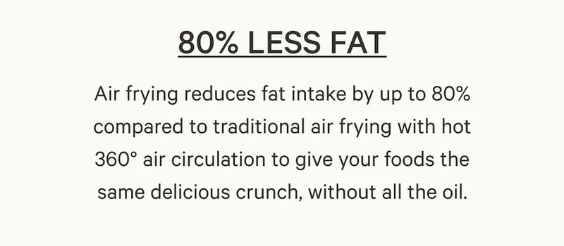 Air frying reduces fat intake by up to 80% compared to traditional air frying with hot 360° air circulation to give your foods the same delicious crunch, without all the oil.