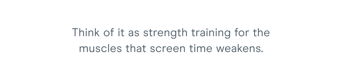 Think of it as strength training for the muscles that screen time weakens.