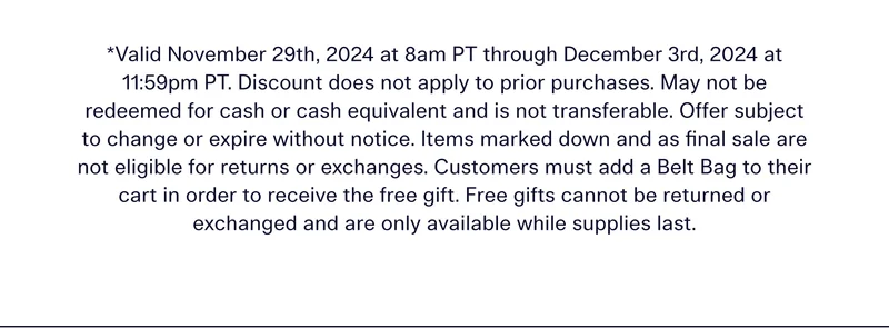 *Valid November 29th, 2024 at 8am PT through December 3rd, 2024 at 11:59pm PT. Discount does not apply to prior purchases. May not be redeemed for cash or cash equivalent and is not transferable. Offer subject to change or expire without notice. Items marked down and as final sale are not eligible for returns or exchanges. Customers must add a Belt Bag to their cart in order tor receive the free gift. Free gifts cannot be returned or exchanged and are only available while supplies last.
