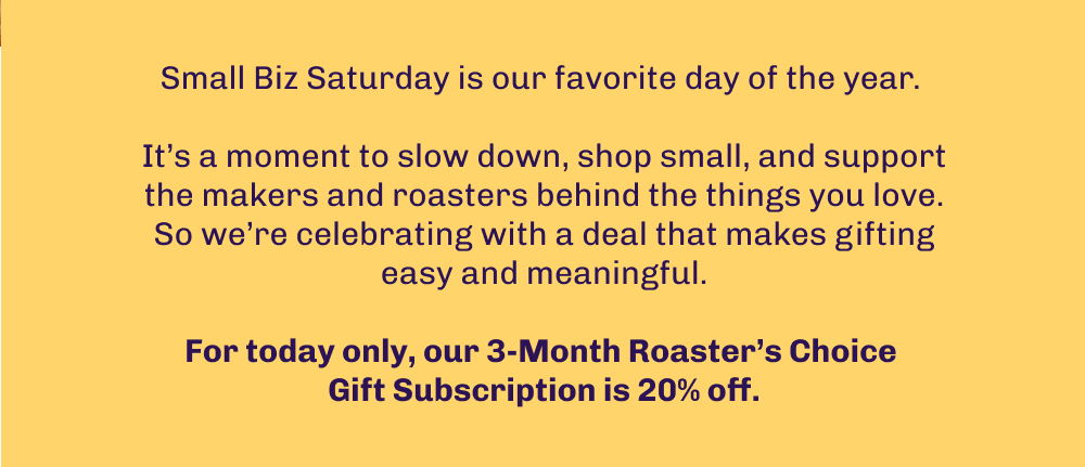 Small Biz Saturday is our favorite day of the year.   It’s a moment to slow down, shop small, and support the makers and roasters behind the things you love. So we’re celebrating with a deal that makes gifting easy and meaningful.  For today only, our 3-Month Roaster’s Choice  Gift Subscription is 20% off.