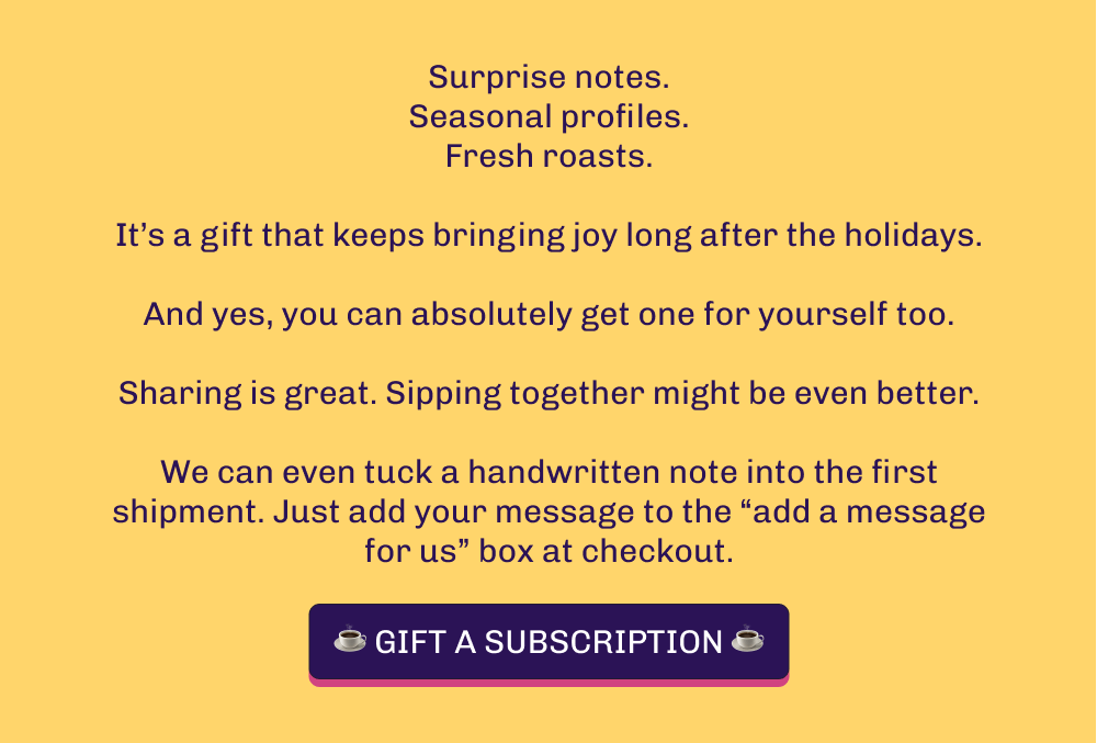 Surprise notes. Seasonal profiles. Fresh roasts.  It’s a gift that keeps bringing joy long after the holidays.  And yes, you can absolutely get one for yourself too.  Sharing is great. Sipping together might be even better.  We can even tuck a handwritten note into the first shipment. Just add your message to the “add a message for us” box at checkout. ☕️ GIFT A SUBSCRIPTION ☕️